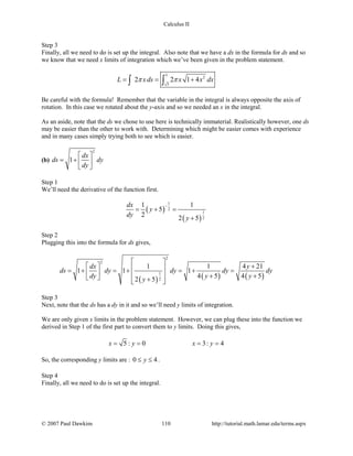 Calculus II
Step 3
Finally, all we need to do is set up the integral. Also note that we have a dx in the formula for ds and so
we know that we need x limits of integration which we’ve been given in the problem statement.
3
2
5
2 2 1 4L xds x x dxπ π= = +∫ ∫
Be careful with the formula! Remember that the variable in the integral is always opposite the axis of
rotation. In this case we rotated about the y-axis and so we needed an x in the integral.
As an aside, note that the ds we chose to use here is technically immaterial. Realistically however, one ds
may be easier than the other to work with. Determining which might be easier comes with experience
and in many cases simply trying both to see which is easier.
(b)
2
1
dx
ds dy
dy
 
= +  
 
Step 1
We’ll need the derivative of the function first.
( )
( )
1
2
1
2
1 1
5
2 2 5
dx
y
dy y
−
= + =
+
Step 2
Plugging this into the formula for ds gives,
( ) ( ) ( )
2
2
1
2
1 1 4 21
1 1 1
4 5 4 52 5
dx y
ds dy dy dy dy
dy y yy
 
  + =+ =+ =+ =    + +  +  
Step 3
Next, note that the ds has a dy in it and so we’ll need y limits of integration.
We are only given x limits in the problem statement. However, we can plug these into the function we
derived in Step 1 of the first part to convert them to y limits. Doing this gives,
5 : 0 3: 4x y x y= = = =
So, the corresponding y limits are : 0 4y≤ ≤ .
Step 4
Finally, all we need to do is set up the integral.
© 2007 Paul Dawkins 110 http://tutorial.math.lamar.edu/terms.aspx
 