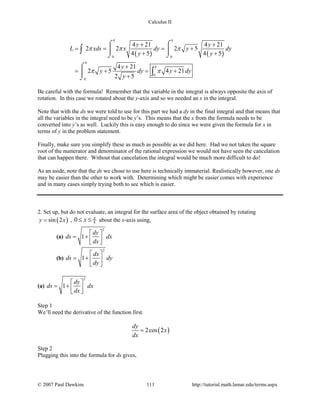 Calculus II
( ) ( )
4 4
0 0
4
4
0
0
4 21 4 21
2 2 2 5
4 5 4 5
4 21
2 5 4 21
2 5
y y
L xds x dy y dy
y y
y
y dy y dy
y
π π π
π π
+ +
= = = +
+ +
+
= + = +
+
⌠ ⌠
 
⌡ ⌡
⌠

⌡
∫
∫
Be careful with the formula! Remember that the variable in the integral is always opposite the axis of
rotation. In this case we rotated about the y-axis and so we needed an x in the integral.
Note that with the ds we were told to use for this part we had a dy in the final integral and that means that
all the variables in the integral need to be y’s. This means that the x from the formula needs to be
converted into y’s as well. Luckily this is easy enough to do since we were given the formula for x in
terms of y in the problem statement.
Finally, make sure you simplify these as much as possible as we did here. Had we not taken the square
root of the numerator and denominator of the rational expression we would not have seen the cancelation
that can happen there. Without that cancelation the integral would be much more difficult to do!
As an aside, note that the ds we chose to use here is technically immaterial. Realistically however, one ds
may be easier than the other to work with. Determining which might be easier comes with experience
and in many cases simply trying both to see which is easier.
2. Set up, but do not evaluate, an integral for the surface area of the object obtained by rotating
( )sin 2y x= , 80 x π
≤ ≤ about the x-axis using,
(a)
2
1
dy
ds dx
dx
 
= +   
(b)
2
1
dx
ds dy
dy
 
= +  
 
(a)
2
1
dy
ds dx
dx
 
= +   
Step 1
We’ll need the derivative of the function first.
( )2cos 2
dy
x
dx
=
Step 2
Plugging this into the formula for ds gives,
© 2007 Paul Dawkins 111 http://tutorial.math.lamar.edu/terms.aspx
 