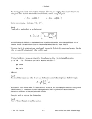 Calculus II
We are only given x limits in the problem statement. However, we can plug these into the function we
were given in the problem statement to convert them to y limits. Doing this gives,
( ) ( ) 2
8 4 20: sin 0 0 : sinx y x yπ π
= = = = = =
So, the corresponding y limits are : 2
20 y≤ ≤ .
Step 4
Finally, all we need to do is set up the integral.
2
2 2
2
0
5 4
2 2
4 4
y
L yds y dy
y
π π
−
= =
−
⌠

⌡
∫
Be careful with the formula! Remember that the variable in the integral is always opposite the axis of
rotation. In this case we rotated about the x-axis and so we needed an y in the integral.
Also note that the ds we chose to use is technically immaterial. Realistically one ds may be easier than the
other to work with but technically either could be used.
3. Set up, but do not evaluate, an integral for the surface area of the object obtained by rotating
3
4y x= + , 1 5x≤ ≤ about the given axis. You can use either ds.
(a) x-axis
(b) y-axis
(a) x-axis
Step 1
We are told that we can use either ds here and the function seems to be set up to use the following ds.
2
1
dy
ds dx
dx
 
= +   
Note that we could use the other ds if we wanted to. However, that would require us to solve the equation
for x in terms of y. That would, in turn, would give us fractional exponents that would make the
derivatives and hence the integral potentially messier.
Therefore we’ll go with our first choice of ds.
Step 2
Now we’ll need the derivative of the function.
© 2007 Paul Dawkins 113 http://tutorial.math.lamar.edu/terms.aspx
 