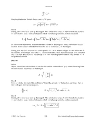 Calculus II
2
3
dy
x
dx
=
Plugging this into the formula for our choice of ds gives,
22 4
1 3 1 9ds x dx x dx =+ =+ 
Step 3
Finally, all we need to do is set up the integral. Also note that we have a dx in the formula for ds and so
we know that we need x limits of integration which we’ve been given in the problem statement.
( )
5 5
4 3 4
1 1
2 2 1 9 2 4 1 9L y ds y x dx x x dxπ π π= = + = + +∫ ∫ ∫
Be careful with the formula! Remember that the variable in the integral is always opposite the axis of
rotation. In this case we rotated about the x-axis and so we needed a y in the integral.
Finally, with the ds we choose to use for this part we had a dx in the final integral and that means that all
the variables in the integral need to be x’s. This means that the y from the formula needs to be converted
into x’s as well. Luckily this is easy enough to do since we were given the formula for y in terms of x in
the problem statement.
(b) y-axis
Step 1
We are told that we can use either ds here and the function seems to be set up to use the following ds for
the same reasons we choose it in the first part.
2
1
dy
ds dx
dx
 
= +   
Step 2
Now, as with the first part of this problem we’ll need the derivative of the function and the ds. Here is
that work again for reference purposes.
22 2 4
3 1 3 1 9
dy
x ds x dx x dx
dx
 = =+ =+ 
Step 3
Finally, all we need to do is set up the integral. Also note that we have a dx in the formula for ds and so
we know that we need x limits of integration which we’ve been given in the problem statement.
5
4
1
2 2 1 9L xds x x dxπ π= = +∫ ∫
© 2007 Paul Dawkins 114 http://tutorial.math.lamar.edu/terms.aspx
 