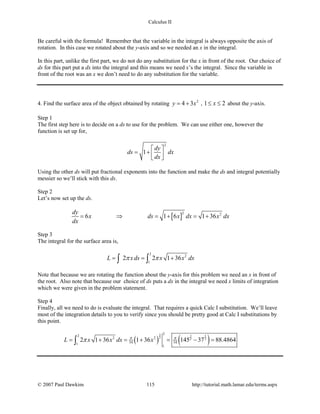 Calculus II
Be careful with the formula! Remember that the variable in the integral is always opposite the axis of
rotation. In this case we rotated about the y-axis and so we needed an x in the integral.
In this part, unlike the first part, we do not do any substitution for the x in front of the root. Our choice of
ds for this part put a dx into the integral and this means we need x’s the integral. Since the variable in
front of the root was an x we don’t need to do any substitution for the variable.
4. Find the surface area of the object obtained by rotating 2
4 3y x= + , 1 2x≤ ≤ about the y-axis.
Step 1
The first step here is to decide on a ds to use for the problem. We can use either one, however the
function is set up for,
2
1
dy
ds dx
dx
 
= +   
Using the other ds will put fractional exponents into the function and make the ds and integral potentially
messier so we’ll stick with this ds.
Step 2
Let’s now set up the ds.
[ ]
2 2
6 1 6 1 36
dy
x ds x dx x dx
dx
= ⇒ =+ =+
Step 3
The integral for the surface area is,
2
2
1
2 2 1 36L xds x x dxπ π= = +∫ ∫
Note that because we are rotating the function about the y-axis for this problem we need an x in front of
the root. Also note that because our choice of ds puts a dx in the integral we need x limits of integration
which we were given in the problem statement.
Step 4
Finally, all we need to do is evaluate the integral. That requires a quick Calc I substitution. We’ll leave
most of the integration details to you to verify since you should be pretty good at Calc I substitutions by
this point.
( ) ( )
3 3 3
2 2 2
2
2
2 2
54 541
1
2 1 36 1 36 145 37 88.4864L x x dx xπ π
π= + = + = − =∫
© 2007 Paul Dawkins 115 http://tutorial.math.lamar.edu/terms.aspx
 