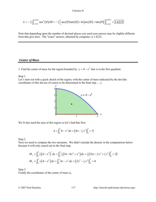 Calculus II
( ) ( ) ( ) ( ) ( )
0.95530.9553
3
2 41.1071 1.1071
sec sec tan ln sec tan 1.8215L dπ π
θ θ θ θ θ θ =− =− + + = ∫
Note that depending upon the number of decimal places you used your answer may be slightly different
from that give here. The “exact” answer, obtained by computer, is 1.8222.
Center of Mass
1. Find the center of mass for the region bounded by 2
4y x= − that is in the first quadrant.
Step 1
Let’s start out with a quick sketch of the region, with the center of mass indicated by the dot (the
coordinates of this dot are of course to be determined in the final step…..).
We’ll also need the area of this region so let’s find that first.
( )
22
2 3 161
3 30 0
4 4A x dx x x= − = − =∫
Step 2
Next we need to compute the two moments. We didn’t include the density in the computations below
because it will only cancel out in the final step.
( ) ( ) ( )
( ) ( )
22 222 2 4 3 58 1281 1 1 1
2 2 2 3 5 150 0 0
22 2
2 3 2 41
40 0 0
4 16 8 16
4 4 2 4
x
y
M x dx x x dx x x x
M x x dx x x dx x x
= − = − + = − + =
= − = − = − =
∫ ∫
∫ ∫
Step 3
Finally the coordinates of the center of mass is,
© 2007 Paul Dawkins 117 http://tutorial.math.lamar.edu/terms.aspx
 