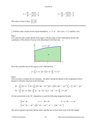 Calculus II
( )
( )
( )
( )
128
15
16 16
3 3
4 3 8
4 5
y x
M M
x y
M M
ρρ
ρ ρ
= = = = = =
The center of mass is then : ( )3 8
4 5, .
2. Find the center of mass for the region bounded by 3 x
y −
= −e , the x-axis, 2x = and the y-axis.
Step 1
Let’s start out with a quick sketch of the region, with the center of mass indicated by the dot (the
coordinates of this dot are of course to be determined in the final step…..).
We’ll also need the area of this region so let’s find that first.
( )
22
0 0
2
3 3 5x x
A dx x− − −
=− =+ =+∫ e e e
Step 2
Next we need to compute the two moments. We didn’t include the density in the computations below
because it will only cancel out in the final step.
( ) ( ) ( )
( ) ( )
22 22
251 1 1 1 1
2 2 2 2 4 40 0 0
22 2
23
20 0 0
2 2 2 4
2
3 9 6 9 6 3
3 3 5 3
x
y
x x x x x
x x x x
M dx dx x
M x dx x x dx x x
− − − − − − −
− − − − −
= − = − + = + − = + −
= − = − = + + =+
∫ ∫
∫ ∫
e e e e e e e
e e e e e
For the second term in the yM integration we used the following integration by parts.
( )
x x x
x x x x x x x
x dx u x du dx dv dx v
x dx x dx x x
− − −
− − − − − − −
= = = = −
=− + =− − =− +
∫
∫ ∫
e e e
e e e e e e e
The minus sign here canceled with the minus sign that was in front of the term in the full integral.
© 2007 Paul Dawkins 118 http://tutorial.math.lamar.edu/terms.aspx
 