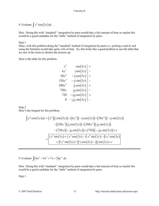 Calculus II
8. Evaluate ( )6
cos 3y y dy∫ .
Hint : Doing this with “standard” integration by parts would take a fair amount of time so maybe this
would be a good candidate for the “table” method of integration by parts.
Step 1
Okay, with this problem doing the “standard” method of integration by parts (i.e. picking u and dv and
using the formula) would take quite a bit of time. So, this looks like a good problem to use the table that
we saw in the notes to shorten the process up.
Here is the table for this problem.
( )
( )
( )
( )
( )
( )
( )
( )
6
5 1
3
4 1
9
3 1
27
2 1
81
1
243
1
729
1
2187
cos 3
6 sin 3
30 cos 3
120 sin 3
360 cos 3
720 sin 3
720 cos 3
0 sin 3
y y
y y
y y
y y
y y
y y
y
y
+
−
− +
− −
+
−
− +
− −
Step 2
Here’s the integral for this problem,
( ) ( ) ( )( ) ( ) ( )( ) ( ) ( )( )
( ) ( )( ) ( ) ( )( )
( ) ( )( ) ( ) ( )( )
( ) ( ) ( ) ( )
( ) ( ) ( )
6 6 5 41 1 1
3 9 27
3 21 1
81 243
1 1
729 2187
6 5 4 310 401 2
3 3 9 27
240 80 80
27 81 243
cos 3 sin 3 6 cos 3 30 sin 3
120 cos 3 360 sin 3
720 cos 3 720 sin 3
sin 3 cos 3 sin 3 cos 3
sin 3 cos 3 sin 3
y y dy y y y y y y
y y y y
y y y c
y y y y y y y y
y y y y y c
= − − + −
− +
− − + − +
+ − −
=
+ + − +
∫
9. Evaluate ( )3 2
4 9 7 3 x
x x x dx−
− + +∫ e .
Hint : Doing this with “standard” integration by parts would take a fair amount of time so maybe this
would be a good candidate for the “table” method of integration by parts.
Step 1
© 2007 Paul Dawkins 11 http://tutorial.math.lamar.edu/terms.aspx
 