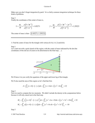 Calculus II
Make sure you don’t forget integration by parts! It is a fairly common integration technique for these
kinds of problems.
Step 3
Finally the coordinates of the center of mass is,
( )
( )
( )
( )
25 1
4 4
2 2 4
2 2
5 3 3
1.05271 1.29523
5 5
y x
M M
x y
M M
ρ ρ
ρ ρ
− − −
− −
+ + −
= = = = = =
+ +
e e e
e e
The center of mass is then : ( )1.05271, 1.29523 .
3. Find the center of mass for the triangle with vertices (0, 0), (-4, 2) and (0,6).
Step 1
Let’s start out with a quick sketch of the region, with the center of mass indicated by the dot (the
coordinates of this dot are of course to be determined in the final step…..).
We’ll leave it to you verify the equations of the upper and lower leg of the triangle.
We’ll also need the area of this region so let’s find that first.
( ) ( ) ( )
00 0
23 31
2 2 44 4 4
6 6 6 12A x x dx x dx x x
− − −
= + − − = + = + =∫ ∫
Step 2
Next we need to compute the two moments. We didn’t include the density in the computations below
because it will only cancel out in the final step.
( ) ( ) ( )
( ) ( )( ) ( )
00 022 2 3 231 1 1
2 2 8 84 4 4
00 0
2 3 231 1
2 2 24 4 4
6 6 18 3 18 32
6 6 3 16
x
y
M x x dx x x dx x x x
M x x x dx x x dx x x
− − −
− − −
 = + − − = + + = + + =
 
= + − − = + = + =−
∫ ∫
∫ ∫
Step 3
© 2007 Paul Dawkins 119 http://tutorial.math.lamar.edu/terms.aspx
 