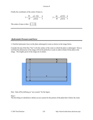 Calculus II
Finally the coordinates of the center of mass is,
( )
( )
( )
( )
16 324 8
12 3 12 3
y x
M M
x y
M M
ρ ρ
ρ ρ
−
===− ===
The center of mass is then : ( )84
3 3,− .
Hydrostatic Pressure and Force
1. Find the hydrostatic force on the plate submerged in water as shown in the image below.
Consider the top of the blue “box” to be the surface of the water in which the plate is submerged. Note as
well that the dimensions in the image will not be perfectly to scale in order to better fit the plate in the
image. The lengths given in the image are in meters.
Hint : Start off by defining an “axis system” for the figure.
Step 1
The first thing we should do is define an axis system for the portion of the plate that is below the water.
© 2007 Paul Dawkins 120 http://tutorial.math.lamar.edu/terms.aspx
 