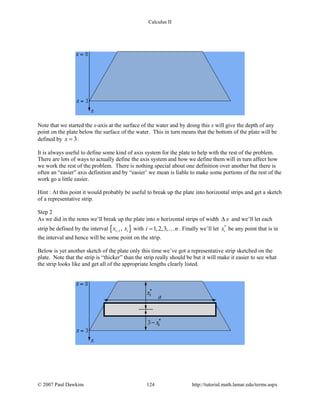 Calculus II
Note that we started the x-axis at the surface of the water and by doing this x will give the depth of any
point on the plate below the surface of the water. This in turn means that the bottom of the plate will be
defined by 3x = .
It is always useful to define some kind of axis system for the plate to help with the rest of the problem.
There are lots of ways to actually define the axis system and how we define them will in turn affect how
we work the rest of the problem. There is nothing special about one definition over another but there is
often an “easier” axis definition and by “easier’ we mean is liable to make some portions of the rest of the
work go a little easier.
Hint : At this point it would probably be useful to break up the plate into horizontal strips and get a sketch
of a representative strip.
Step 2
As we did in the notes we’ll break up the plate into n horizontal strips of width x∆ and we’ll let each
strip be defined by the interval [ ]1,i ix x− with 1,2,3,i n=  . Finally we’ll let *
ix be any point that is in
the interval and hence will be some point on the strip.
Below is yet another sketch of the plate only this time we’ve got a representative strip sketched on the
plate. Note that the strip is “thicker” than the strip really should be but it will make it easier to see what
the strip looks like and get all of the appropriate lengths clearly listed.
© 2007 Paul Dawkins 124 http://tutorial.math.lamar.edu/terms.aspx
 