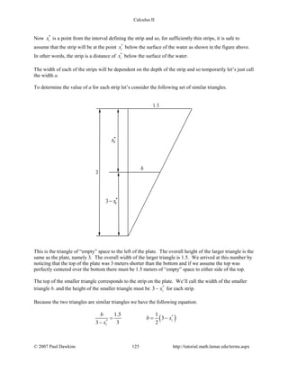 Calculus II
Now *
ix is a point from the interval defining the strip and so, for sufficiently thin strips, it is safe to
assume that the strip will be at the point *
ix below the surface of the water as shown in the figure above.
In other words, the strip is a distance of *
ix below the surface of the water.
The width of each of the strips will be dependent on the depth of the strip and so temporarily let’s just call
the width a.
To determine the value of a for each strip let’s consider the following set of similar triangles.
This is the triangle of “empty” space to the left of the plate. The overall height of the larger triangle is the
same as the plate, namely 3. The overall width of the larger triangle is 1.5. We arrived at this number by
noticing that the top of the plate was 3 meters shorter than the bottom and if we assume the top was
perfectly centered over the bottom there must be 1.5 meters of “empty” space to either side of the top.
The top of the smaller triangle corresponds to the strip on the plate. We’ll call the width of the smaller
triangle b. and the height of the smaller triangle must be *
3 ix− for each strip.
Because the two triangles are similar triangles we have the following equation.
( )*
*
1.5 1
3
3 3 2
i
i
b
b x
x
= = −
−
© 2007 Paul Dawkins 125 http://tutorial.math.lamar.edu/terms.aspx
 