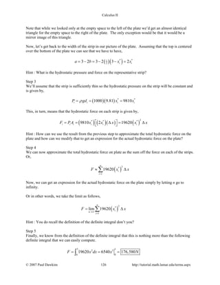 Calculus II
Note that while we looked only at the empty space to the left of the plate we’d get an almost identical
triangle for the empty space to the right of the plate. The only exception would be that it would be a
mirror image of this triangle.
Now, let’s get back to the width of the strip in our picture of the plate. Assuming that the top is centered
over the bottom of the plate we can see that we have to have,
( )( )* *1
23 2 3 2 3 2i ia b x x= − = − − =
Hint : What is the hydrostatic pressure and force on the representative strip?
Step 3
We’ll assume that the strip is sufficiently thin so the hydrostatic pressure on the strip will be constant and
is given by,
( )( ) * *
1000 9.81 9810i i i iP gd x xρ= = =
This, in turn, means that the hydrostatic force on each strip is given by,
( ) ( )( ) ( )
2* * *
9810 2 19620i i i i i iF PA x x x x x = = ∆ = ∆ 
Hint : How can we use the result from the previous step to approximate the total hydrostatic force on the
plate and how can we modify that to get an expression for the actual hydrostatic force on the plate?
Step 4
We can now approximate the total hydrostatic force on plate as the sum off the force on each of the strips.
Or,
( )
2*
1
19620
n
i
i
F x x
=
≈ ∆∑
Now, we can get an expression for the actual hydrostatic force on the plate simply by letting n go to
infinity.
Or in other words, we take the limit as follows,
( )
2*
1
lim 19620
n
i
n
i
F x x
→∞
=
= ∆∑
Hint : You do recall the definition of the definite integral don’t you?
Step 5
Finally, we know from the definition of the definite integral that this is nothing more than the following
definite integral that we can easily compute.
3 32 3
00
19620 6540 176,580F x dx x N= = =∫
© 2007 Paul Dawkins 126 http://tutorial.math.lamar.edu/terms.aspx
 