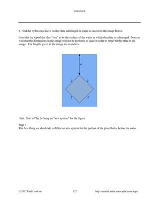 Calculus II
3. Find the hydrostatic force on the plate submerged in water as shown in the image below.
Consider the top of the blue “box” to be the surface of the water in which the plate is submerged. Note as
well that the dimensions in the image will not be perfectly to scale in order to better fit the plate in the
image. The lengths given in the image are in meters.
Hint : Start off by defining an “axis system” for the figure.
Step 1
The first thing we should do is define an axis system for the portion of the plate that is below the water.
© 2007 Paul Dawkins 127 http://tutorial.math.lamar.edu/terms.aspx
 