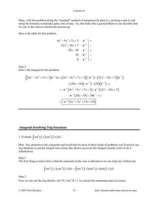 Calculus II
Okay, with this problem doing the “standard” method of integration by parts (i.e. picking u and dv and
using the formula) would take quite a bit of time. So, this looks like a good problem to use the table that
we saw in the notes to shorten the process up.
Here is the table for this problem.
3 2
2
4 9 7 3
12 18 7
24 18
24
0
x
x
x
x
x
x x x
x x
x
−
−
−
−
−
− + + +
− + − −
− +
− −
+
e
e
e
e
e
Step 2
Here’s the integral for this problem,
( ) ( )( ) ( )( )
( )( ) ( )( )
( ) ( )
( )
( )
3 2 3 2 2
3 2 2
3 2
4 9 7 3 4 9 7 3 12 18 7
24 18 24
4 9 7 3 12 18 7
24 18 24
4 3 13 16
x x x
x x
x x
x x
x
x x x dx x x x x x
x c
x x x x x
x c
x x x
− − −
− −
− −
− −
−
− + + = − + + − − − +
+ − − − +
=− − + + − − +
− − − +
=− + + +
∫ e e e
e e
e e
e e
e
Integrals Involving Trig Functions
1. Evaluate ( ) ( )3 42 2
3 3sin cosx x dx∫ .
Hint : Pay attention to the exponents and recall that for most of these kinds of problems you’ll need to use
trig identities to put the integral into a form that allows you to do the integral (usually with a Calc I
substitution).
Step 1
The first thing to notice here is that the exponent on the sine is odd and so we can strip one of them out.
( ) ( ) ( ) ( ) ( )3 4 2 42 2 2 2 2
3 3 3 3 3sin cos sin cos sinx x dx x x x dx=∫ ∫
Step 2
Now we can use the trig identity 2 2
sin cos 1θ θ+ =to convert the remaining sines to cosines.
© 2007 Paul Dawkins 12 http://tutorial.math.lamar.edu/terms.aspx
 