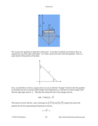 Calculus II
We’ve got a few quantities to determine at this point. To do that it would be convenient to have an
equation for one of the sides of the plate. Let’s take a look at the side in the first quadrant. Here is a
quick sketch of that portion of the plate.
Now, as noted above we have a square and so we can see that the “triangle” formed in the first quadrant
by the plate must be an isosceles right triangle whose hypotenuse is 2 and the two interior angles other
than the right angle must be 4
π . Therefore the bottom/left side of the triangle must be,
( )4side 2tan 2π
= =
This means we know that the x and y-intercepts are ( )2,0 and ( )0, 2 respectively and so the
equation for the line representing the hypotenuse must be,
2y x= −
© 2007 Paul Dawkins 129 http://tutorial.math.lamar.edu/terms.aspx
 
