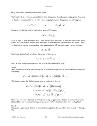 Calculus II
Okay, let’s get the various quantities in the figure.
We’ll start with *
ix . This we can get directly from the equation above by acknowledging that if we are at
*
ix then the y value must be *
iy . In other words, plugging these into the equation and solving gives,
* * * *
2 2i i i iy x x y=− → =−
Notice as well that the width of each strip in terms of *
iy is then,
( )* *
2 2 2i ix y= −
Next, let’s get D. First we can see that D is the distance from the surface of the water to the x-axis in our
figure. We know that the distance from the surface of the water to the top of the plate is 4 meters. Also,
we found above that the top point of the plate is a distance of 2 above the x-axis. So, we then have,
4 2D= +
Finally, the depth of each strip below the surface of the water is,
* *
4 2i i id D y y= − = + −
Hint : What is the hydrostatic pressure and force on the representative strip?
Step 3
We’ll assume that the strip is sufficiently thin so the hydrostatic pressure on the strip will be constant and
is given by,
( )( )( ) ( )* *
1000 9.81 4 2 9810 4 2i i i iP gd y yρ= = + − = + −
This, in turn, means that the hydrostatic force on each strip is given by,
( ) ( )( )
( ) ( )( )
( )( )( )
* *
* *
* *
9810 4 2 2
9810 4 2 2 2
19620 4 2 2
i i i i i
i i
i i
F PA y x y
y y y
y y y
   = = + − ∆  
   = + − − ∆
   
= + − − ∆
Hint : How can we use the result from the previous step to approximate the total hydrostatic force on the
plate and how can we modify that to get an expression for the actual hydrostatic force on the plate?
Step 4
We can now approximate the total hydrostatic force on plate as the sum off the force on each of the strips.
Or,
© 2007 Paul Dawkins 130 http://tutorial.math.lamar.edu/terms.aspx
 