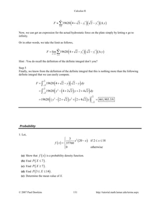 Calculus II
( )( )( )* *
1
19620 4 2 2
n
i i
i
F y y y
=
≈ + − − ∆∑
Now, we can get an expression for the actual hydrostatic force on the plate simply by letting n go to
infinity.
Or in other words, we take the limit as follows,
( )( )( )* *
1
lim 19620 4 2 2
n
i i
n
i
F y y y
→∞
=
= + − − ∆∑
Hint : You do recall the definition of the definite integral don’t you?
Step 5
Finally, we know from the definition of the definite integral that this is nothing more than the following
definite integral that we can easily compute.
( )( )
( )( )
( ) ( )( )
2
2
2
2
2
2
3 21
3
2
19620 4 2 2
19620 4 2 2 2 4 2
19620 2 2 2 4 2 461,903.3
F y y dy
y y dy
y y y N
−
−
−
= + − −
= − + + +
= − + + + =
∫
∫
Probability
1. Let,
( )
( )23
20 if 2 18
37760
0 otherwise
x x x
f x

− ≤ ≤
= 

(a) Show that ( )f x is a probability density function.
(b) Find ( )7P X ≤ .
(c) Find ( )7P X ≥ .
(d) Find ( )3 14P X≤ ≤ .
(e) Determine the mean value of X.
© 2007 Paul Dawkins 131 http://tutorial.math.lamar.edu/terms.aspx
 