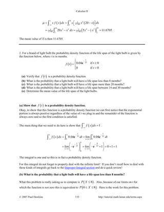 Calculus II
( ) ( )
( )
18
23
377602
1818
3 4 4 53 3 1
37760 37760 52 2
20
20 5 11.6705
x f x dx x x x dx
x x dx x x
µ
∞
−∞
 = = − 
= − = − =
∫ ∫
∫
The mean value of X is then 11.6705.
2. For a brand of light bulb the probability density function of the life span of the light bulb is given by
the function below, where t is in months.
( )
25
0.04 if 0
0 if 0
t
tf t
t
− ≥= 
 <
e
(a) Verify that ( )f t is a probability density function.
(b) What is the probability that a light bulb will have a life span less than 8 months?
(c) What is the probability that a light bulb will have a life span more than 20 months?
(d) What is the probability that a light bulb will have a life span between 14 and 30 months?
(e) Determine the mean value of the life span of the light bulbs.
(a) Show that ( )f t is a probability density function.
Okay, to show that this function is a probability density function we can first notice that the exponential
portion is always positive regardless of the value of t we plug in and the remainder of the function is
always zero and so the first condition is satisfied.
The main thing that we need to do here is show that ( ) 1f x dx
∞
−∞
=∫ .
( ) 25 25
0 0
25 25
0
0.04 lim 0.04
lim lim 1 0 1 1
n
n
n
n n
t t
t n
f x dx dt dt
− −∞ ∞
−∞ →∞
− −
→∞ →∞
= =
   
= − = − + = +=   
   
∫ ∫ ∫e e
e e
The integral is one and so this is in fact a probability density function.
For this integral do not forget to properly deal with the infinite limit! If you don’t recall how to deal with
these kinds of integrals go back to the Improper Integral section and do a quick review!
(b) What is the probability that a light bulb will have a life span less than 8 months?
What this problem is really asking us to compute is ( )8P X ≤ . Also, because of our limits on t for
which the function is not zero this is equivalent to ( )0 8P X≤ ≤ . Here is the work for this problem.
© 2007 Paul Dawkins 133 http://tutorial.math.lamar.edu/terms.aspx
 