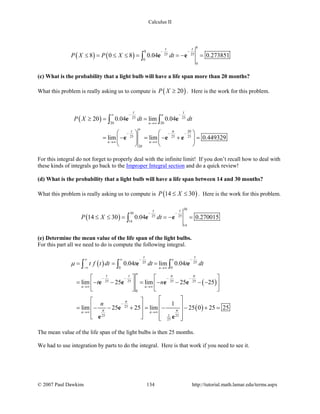 Calculus II
( ) ( )
8
8
25 25
0
0
8 0 8 0.04 0.273851
t t
P X P X dt
− −
≤ = ≤ ≤ = =− =∫ e e
(c) What is the probability that a light bulb will have a life span more than 20 months?
What this problem is really asking us to compute is ( )20P X ≥ . Here is the work for this problem.
( ) 25 25
20 20
20
25 25 25
20
20 0.04 lim 0.04
lim lim 0.449329
n
n
n
n n
t t
t n
P X dt dt
− −∞
→∞
− − −
→∞ →∞
≥= =
   
= − = − + =   
   
∫ ∫e e
e e e
For this integral do not forget to properly deal with the infinite limit! If you don’t recall how to deal with
these kinds of integrals go back to the Improper Integral section and do a quick review!
(d) What is the probability that a light bulb will have a life span between 14 and 30 months?
What this problem is really asking us to compute is ( )14 30P X≤ ≤ . Here is the work for this problem.
( )
30
30
25 25
14
14
14 30 0.04 0.270015
t t
P X dt
− −
≤ ≤ = =− =∫ e e
(e) Determine the mean value of the life span of the light bulbs.
For this part all we need to do is compute the following integral.
( )
( )
( )
25 25
0 0
25 25 25 25
0
25
125 25
25
0.04 lim 0.04
lim 25 lim 25 25
1
lim 25 25 lim 25 0 25 25
n
n
n
n n
n n
t t
t t n n
n
n n
t f t dt t dt t dt
t n
n
µ
− −∞ ∞
−∞ →∞
− − − −
→∞ →∞
−
→∞ →∞
= = =
   
= − − = − − − −   
   
  
  = − − + = − − + =
  
    
∫ ∫ ∫e e
e e e e
e
e e
The mean value of the life span of the light bulbs is then 25 months.
We had to use integration by parts to do the integral. Here is that work if you need to see it.
© 2007 Paul Dawkins 134 http://tutorial.math.lamar.edu/terms.aspx
 