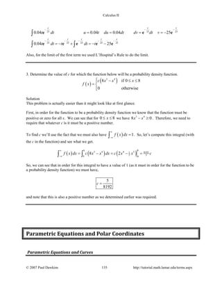 Calculus II
25 25 25
25 25 25 25 25
0.04 0.04 0.04 25
0.04 25
t t t
t t t t t
t dt u t du dt dv dt v
t dt t dt t
− − −
− − − − −
= = = = −
=− + =− −
∫
∫ ∫
e e e
e e e e e
Also, for the limit of the first term we used L’Hospital’s Rule to do the limit.
3. Determine the value of c for which the function below will be a probability density function.
( )
( )3 4
8 if 0 8
0 otherwise
c x x x
f x
 − ≤ ≤
= 

Solution
This problem is actually easier than it might look like at first glance.
First, in order for the function to be a probability density function we know that the function must be
positive or zero for all x. We can see that for 0 8x≤ ≤ we have 3 4
8 0x x− ≥ . Therefore, we need to
require that whatever c is it must be a positive number.
To find c we’ll use the fact that we must also have ( ) 1f x dx
∞
−∞
=∫ . So, let’s compute this integral (with
the c in the function) and see what we get.
( ) ( ) ( )
88
3 4 4 5 81921
5 50 0
8 2f x dx c x x dx c x x c
∞
−∞
= − = − =∫ ∫
So, we can see that in order for this integral to have a value of 1 (as it must in order for the function to be
a probability density function) we must have,
5
8192
c =
and note that this is also a positive number as we determined earlier was required.
Parametric Equations and Polar Coordinates
Parametric Equations and Curves
© 2007 Paul Dawkins 135 http://tutorial.math.lamar.edu/terms.aspx
 