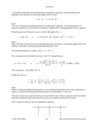 Calculus II
1. Eliminate the parameter for the following set of parametric equations, sketch the graph of the
parametric curve and give any limits that might exist on x and y.
2
4 2 3 6 4x t y t t= − = + −
Step 1
First we’ll eliminate the parameter from this set of parametric equations. For this particular set of
parametric equations we can do that by solving the x equation for t and plugging that into the y equation.
Doing that gives (we’ll leave it to you to verify all the algebra bits…),
( ) ( ) ( )
2 21 1 1
2 2 24 3 6 4 4 4 5 1t x y x x x x=− → =+ − − − =− + −      
Step 2
Okay, from this it looks like we have a parabola that opens downward. To sketch the graph of this we’ll
need the x-intercepts, y-intercept and most importantly the vertex.
For notational purposes let’s define ( ) 2
5 1f x x x=− + − .
The x-intercepts are then found by solving ( ) 0f x = . Doing this gives,
( ) ( )( )
( )
2
2
5 5 4 1 1 5 21
5 1 0 0.2087, 4.7913
2 1 2
x x x
− ± − − − ±
− + −= → = = =
−
The y-intercept is : ( )( ) ( )0, 0 0, 1f = − .
Finally, the vertex is,
( )
5 5 5 21
, , ,
2 2 2 1 2 2 4
b b
f f
a a
   −     
− −= =         −        
Step 3
Before we sketch the graph of the parametric curve recall that all parametric curves have a direction of
motion, i.e. the direction indicating increasing values of the parameter, t in this case.
There are several ways to get the direction of motion for the curve. One is to plug in values of t into the
parametric equations to get some points that we can use to identify the direction of motion.
Here is a table of values for this set of parametric equations.
t x y
-1 6 -7
0 4 3
3
4
5
2
21
4
1 2 5
© 2007 Paul Dawkins 136 http://tutorial.math.lamar.edu/terms.aspx
 