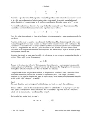 Calculus II
2 0 -1
3 -2 -15
Note that 3
4t = is the value of t that give the vertex of the parabola and is not an obvious value of t to use!
In fact, this is a good example of why just using values of t to sketch the graph is such a bad way of
getting the sketch of a parametric curve. It is often very difficult to determine a good set of t’s to use.
For this table we first found the vertex t by using the fact that we actually knew the coordinates of the
vertex (the x-coordinate for this example was the important one) as follows,
5 5 3
2 2 4: 4 2x t t= =− → =
Once this value of t was found we chose several values of t to either side for a good representation of t for
our sketch.
Note that, for this case, we used the x-coordinates to find the value of the t that corresponds to the vertex
because this equation was a linear equation and there would be only one solution for t. Had we used the
y-coordinate we would have had to solve a quadratic (not hard to do of course) that would have resulted
in two t’s. The problem is that only one t gives the vertex for this problem and so we’d need to then
check them in the x equation to determine the correct one. So, in this case we might as well just go with
the x equation from the start.
Also note that there is an easier way (probably – it will depend on you of course) to determine direction of
motion. Take a quick look at the x equation.
4 2x t= −
Because of the minus sign in front of the t we can see that as t increases x must decrease (we can verify
with a quick derivative/Calculus I analysis if we want to). This means that the graph must be tracing out
from right to left as the table of values above in the table also indicates.
Using a quick Calculus analysis of one, or both, of the parametric equations is often a better and easier
method for determining the direction of motion for a parametric curve. For “simple” parametric
equations we can often get the direction based on a quick glance at the parametric equations and it avoids
having to pick “nice” values of t for a table.
Step 4
We could sketch the graph at this point, but let’s first get any limits on x and y that might exist.
Because we have a parabola that opens downward and we’ve not restricted t’s in any way we know that
we’ll get the whole parabola. This in turn means that we won’t have any limits at all on x but y must
satisfy 21
4y ≤ (remember the y-coordinate of the vertex?).
So, formally here are the limits on x and y.
21
4x y−∞ < < ∞ ≤
© 2007 Paul Dawkins 137 http://tutorial.math.lamar.edu/terms.aspx
 