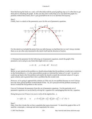 Calculus II
Note that having the limits on x and y will often help with the actual graphing step so it’s often best to get
them prior to sketching the graph. In this case they don’t really help as we can sketch the graph of a
parabola without these limits, but it’s just good habit to be in so we did them first anyway.
Step 5
Finally, here is a sketch of the parametric curve for this set of parametric equations.
For this sketch we included the points from our table because we had them but we won’t always include
them as we are often only interested in the sketch itself and the direction of motion.
2. Eliminate the parameter for the following set of parametric equations, sketch the graph of the
parametric curve and give any limits that might exist on x and y.
2
4 2 3 6 4 0 3x t y t t t= − = + − ≤ ≤
Step 1
Before we get started on this problem we should acknowledge that this problems is really just a restriction
on the first problem (i.e. it is the same problem except we restricted the values of t to use). As such we
could just go back to the first problem and modify the sketch to match the restricted values of t to get a
quick solution and in general that is how a problem like this would work.
However, we’re going to approach this solution as if this was its own problem because we won’t always
have the more general problem worked ahead of time. So, let’s proceed with the problem assuming we
haven’t worked the first problem in this section.
First we’ll eliminate the parameter from this set of parametric equations. For this particular set of
parametric equations we can do that by solving the x equation for t and plugging that into the y equation.
Doing that gives (we’ll leave it to you to verify all the algebra bits…),
( ) ( ) ( )
2 21 1 1
2 2 24 3 6 4 4 4 5 1t x y x x x x=− → =+ − − − =− + −      
Step 2
Okay, from this it looks like we have a parabola that opens downward. To sketch the graph of this we’ll
need the x-intercepts, y-intercept and most importantly the vertex.
© 2007 Paul Dawkins 138 http://tutorial.math.lamar.edu/terms.aspx
 
