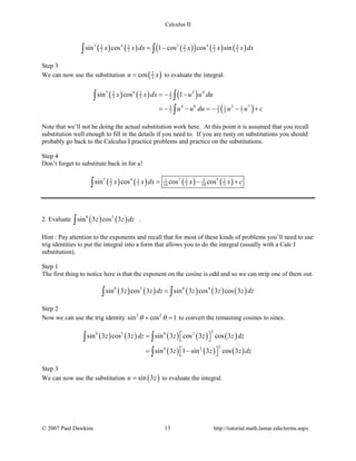 Calculus II
( ) ( ) ( )( ) ( ) ( )3 4 2 42 2 2 2 2
3 3 3 3 3sin cos 1 cos cos sinx x dx x x x dx= −∫ ∫
Step 3
We can now use the substitution ( )2
3cosu x= to evaluate the integral.
( ) ( ) ( )
( )
3 4 2 432 2
3 3 2
4 6 5 73 3 1 1
2 2 5 7
sin cos 1x x dx u u du
u u du u u c
=− −
=− − =− − +
∫ ∫
∫
Note that we’ll not be doing the actual substitution work here. At this point it is assumed that you recall
substitution well enough to fill in the details if you need to. If you are rusty on substitutions you should
probably go back to the Calculus I practice problems and practice on the substitutions.
Step 4
Don’t forget to substitute back in for u!
( ) ( ) ( ) ( )3 4 7 53 32 2 2 2
3 3 14 3 10 3sin cos cos cosx x dx x x c= − +∫
2. Evaluate ( ) ( )8 5
sin 3 cos 3z z dz∫ .
Hint : Pay attention to the exponents and recall that for most of these kinds of problems you’ll need to use
trig identities to put the integral into a form that allows you to do the integral (usually with a Calc I
substitution).
Step 1
The first thing to notice here is that the exponent on the cosine is odd and so we can strip one of them out.
( ) ( ) ( ) ( ) ( )8 5 8 4
sin 3 cos 3 sin 3 cos 3 cos 3z z dz z z z dz=∫ ∫
Step 2
Now we can use the trig identity 2 2
sin cos 1θ θ+ =to convert the remaining cosines to sines.
( ) ( ) ( ) ( ) ( )
( ) ( ) ( )
28 5 8 2
28 2
sin 3 cos 3 sin 3 cos 3 cos 3
sin 3 1 sin 3 cos 3
z z dz z z z dz
z z z dz
 =  
 = − 
∫ ∫
∫
Step 3
We can now use the substitution ( )sin 3u z= to evaluate the integral.
© 2007 Paul Dawkins 13 http://tutorial.math.lamar.edu/terms.aspx
 