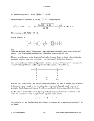 Calculus II
For notational purposes let’s define ( ) 2
5 1f x x x=− + − .
The x-intercepts are then found by solving ( ) 0f x = . Doing this gives,
( ) ( )( )
( )
2
2
5 5 4 1 1 5 21
5 1 0 0.2087, 4.7913
2 1 2
x x x
− ± − − − ±
− + −= → = = =
−
The y-intercept is : ( )( ) ( )0, 0 0, 1f = − .
Finally, the vertex is,
( )
5 5 5 21
, , ,
2 2 2 1 2 2 4
b b
f f
a a
   −     
− −= =         −        
Step 3
Before we sketch the graph of the parametric curve recall that all parametric curves have a direction of
motion, i.e. the direction indicating increasing values of the parameter, t in this case.
There are several ways to get the direction of motion for the curve. One is to plug in values of t into the
parametric equations to get some points that we can use to identify the direction of motion.
Here is a table of values for this set of parametric equations. Also note that because we’ve restricted the
value of t for this problem we need to keep that in mind as we chose values of t to use.
t x y
0 4 3
3
4
5
2
21
4
1 2 5
2 0 -1
3 -2 -15
Note that 3
4t = is the value of t that give the vertex of the parabola and is not an obvious value of t to use!
In fact, this is a good example of why just using values of t to sketch the graph is such a bad way of
getting the sketch of a parametric curve. It is often very difficult to determine a good set of t’s to use.
For this table we first found the vertex t by using the fact that we actually knew the coordinates of the
vertex (the x-coordinate for this example was the important one) as follows,
5 5 3
2 2 4: 4 2x t t= =− → =
Once this value of t was found we chose several values of t to either side for a good representation of t for
our sketch.
© 2007 Paul Dawkins 139 http://tutorial.math.lamar.edu/terms.aspx
 