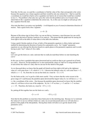Calculus II
Note that, for this case, we used the x-coordinates to find the value of the t that corresponds to the vertex
because this equation was a linear equation and there would be only one solution for t. Had we used the
y-coordinate we would have had to solve a quadratic (not hard to do of course) that would have resulted
in two t’s. The problem is that only one t gives the vertex for this problem and so we’d need to then
check them in the x equation to determine the correct one. So, in this case we might as well just go with
the x equation from the start.
Also note that there is an easier way (probably – it will depend on you of course) to determine direction of
motion. Take a quick look at the x equation.
4 2x t= −
Because of the minus sign in front of the t we can see that as t increases x must decrease (we can verify
with a quick derivative/Calculus I analysis if we want to). This means that the graph must be tracing out
from right to left as the table of values above in the table also indicates.
Using a quick Calculus analysis of one, or both, of the parametric equations is often a better and easier
method for determining the direction of motion for a parametric curve. For “simple” parametric
equations we can often get the direction based on a quick glance at the parametric equations and it avoids
having to pick “nice” values of t for a table.
Step 4
Let’s now get the limits on x and y and note that we really do need these before we start sketching the
curve!
In this case we have a parabola that opens downward and we could use that to get a general set of limits
on x and y. However, for this problem we’ve also restricted the values of t that we’re using and that will
in turn restrict the values of x and y that we can use for the sketch of the graph.
As we discussed above we know that the graph will sketch out from right to left and so the rightmost
value of x will come from 0t = , which is 4x = . Likewise the leftmost value of y will come from 3t = ,
which is 2x = − . So, from this we can see the limits on x must be 2 4x− ≤ ≤ .
For the limits on the y we’ve got be a little more careful. First, we know that the vertex occurs in the
given range of t’s and because the parabola opens downward the largest value of y we will have is 21
4y = ,
i.e. the y-coordinate of the vertex. Also because the parabola opens downward we know that the smallest
value of y will have to be at one of the endpoints. So, for 0t = we have 3y = and for 3t = we have
15y = − . Therefore, the limits on y must be 21
415 y− ≤ ≤ .
So, putting all this together here are the limits on x and y.
21
42 4 15x y− < < − ≤ ≤
Note that for this problem we must have these limits prior to the sketching step. Because we’ve restricted
the values of t to use we will have limits on x and y (as we just discussed) and so we will only have a
portion of the graph of the full parabola. Having these limits will allow us to get the sketch of the
parametric curve.
Step 5
© 2007 Paul Dawkins 140 http://tutorial.math.lamar.edu/terms.aspx
 