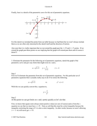 Calculus II
Finally, here is a sketch of the parametric curve for this set of parametric equations.
For this sketch we included the points from our table because we had them but we won’t always include
them as we are often only interested in the sketch itself and the direction of motion.
Also note that it is vitally important that we not extend the graph past the 0t = and 3t = points. If we
extend the graph past these points we are implying that the graph will extend past them and of course it
doesn’t!
3. Eliminate the parameter for the following set of parametric equations, sketch the graph of the
parametric curve and give any limits that might exist on x and y.
1
1 1
1
x t y t
t
= + = > −
+
Step 1
First we’ll eliminate the parameter from this set of parametric equations. For this particular set of
parametric equations that is actually really easy to do if we notice the following.
2
1 1x t x t=+ ⇒ =+
With this we can quickly convert the y equation to,
2
1
y
x
=
Step 2
At this point we can get limits on x and y pretty quickly so let’s do that.
First, we know that square roots always return positive values (or zero of course) and so from the x
equation we see that we must have 0x > . Note as well that this must be a strict inequality because the
inequality restricting the range of t’s is also a strict inequality. In other words, because we aren’t allowing
1t = − we will never get 0x = .
© 2007 Paul Dawkins 141 http://tutorial.math.lamar.edu/terms.aspx
 