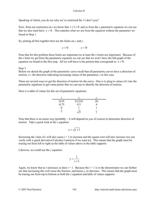 Calculus II
Speaking of which, you do see why we’ve restricted the t’s don’t you?
Now, from our restriction on t we know that 1 0t + > and so from the y parametric equation we can see
that we also must have 0y > . This matches what we see from the equation without the parameter we
found in Step 1.
So, putting all this together here are the limits on x and y.
0 0x y> >
Note that for this problem these limits are important (or at least the x limits are important). Because of
the x limit we get from the parametric equation we can see that we won’t have the full graph of the
equation we found in the first step. All we will have is the portion that corresponds to 0x > .
Step 3
Before we sketch the graph of the parametric curve recall that all parametric curves have a direction of
motion, i.e. the direction indicating increasing values of the parameter, t in this case.
There are several ways to get the direction of motion for the curve. One is to plug in values of t into the
parametric equations to get some points that we can use to identify the direction of motion.
Here is a table of values for this set of parametric equations.
t x y
-0.95 0.2236 20
-0.75 0.5 4
0 1 1
2 3
1
3
Note that there is an easier way (probably – it will depend on you of course) to determine direction of
motion. Take a quick look at the x equation.
1x t= +
Increasing the value of t will also cause t + 1 to increase and the square root will also increase (we can
verify with a quick derivative/Calculus I analysis if we want to). This means that the graph must be
tracing out from left to right as the table of values above in the table supports.
Likewise, we could use the y equation.
1
1
y
t
=
+
Again, we know that as t increases so does t + 1. Because the t + 1 is in the denominator we can further
see that increasing this will cause the fraction, and hence y, to decrease. This means that the graph must
be tracing out from top to bottom as both the x equation and table of values supports.
© 2007 Paul Dawkins 142 http://tutorial.math.lamar.edu/terms.aspx
 