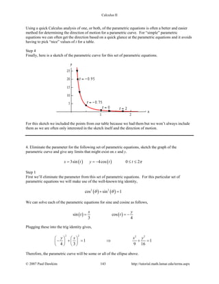 Calculus II
Using a quick Calculus analysis of one, or both, of the parametric equations is often a better and easier
method for determining the direction of motion for a parametric curve. For “simple” parametric
equations we can often get the direction based on a quick glance at the parametric equations and it avoids
having to pick “nice” values of t for a table.
Step 4
Finally, here is a sketch of the parametric curve for this set of parametric equations.
For this sketch we included the points from our table because we had them but we won’t always include
them as we are often only interested in the sketch itself and the direction of motion.
4. Eliminate the parameter for the following set of parametric equations, sketch the graph of the
parametric curve and give any limits that might exist on x and y.
( ) ( )3sin 4cos 0 2x t y t t π= =− ≤ ≤
Step 1
First we’ll eliminate the parameter from this set of parametric equations. For this particular set of
parametric equations we will make use of the well-known trig identity,
( ) ( )2 2
cos sin 1θ θ+ =
We can solve each of the parametric equations for sine and cosine as follows,
( ) ( )sin cos
3 4
x y
t t= = −
Plugging these into the trig identity gives,
2 2 2 2
1 1
4 3 9 16
y x x y   
− += ⇒ +=   
   
Therefore, the parametric curve will be some or all of the ellipse above.
© 2007 Paul Dawkins 143 http://tutorial.math.lamar.edu/terms.aspx
 