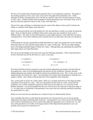Calculus II
We have to be careful when eliminating the parameter from a set of parametric equations. The graph of
the resulting equation in only x and y may or may not be the graph of the parametric curve. Often,
although not always, the parametric curve will only be a portion of the curve from the equation in terms
of only x and y. Another situation that can happen is that the parametric curve will retrace some or all of
the curve from the equation in terms of only x and y more than once.
The next few steps will help us to determine just how much of the ellipse we have and if it retraces the
ellipse, or a portion of the ellipse, more than once.
Before we proceed with the rest of the problem let’s fist note that there is really no set order for doing the
steps. They can often be done in different orders and in some cases may actually be easier to do in
different orders. The order we’ll be following here is used simply because it is the order that I’m used to
working them in. If you find a different order would be best for you then that is the order you should use.
Step 2
At this point we can get a good idea on what the limits on x and y are going to be so let’s do that.
Note that often we won’t get the actual limits on x and y in this step. All we are really finding
here is the largest possible range of limits for x and y. Having these can sometimes be useful for
later steps and so we’ll get them here.
We can use our knowledge of sine and cosine to get the following inequalities. Note as discussed above
however that these may not be the limits on x and y we are after.
( ) ( )
( ) ( )
1 sin 1 1 cos 1
3 3sin 3 4 4cos 4
3 3 4 4
t t
t t
x y
− ≤ ≤ − ≤ ≤
− ≤ ≤ ≥ − ≥ −
− ≤ ≤ − ≤ ≤
Note that to find these limits in general we just start with the appropriate trig function and then build up
the equation for x and y by first multiplying the trig function by any coefficient, if present, and then
adding/subtracting any numbers that might be present (not needed in this case). This, in turn, gives us the
largest possible set of limits for x and y. Just remember to be careful when multiplying an inequality by a
negative number. Don’t forget to flip the direction of the inequalities when doing this.
Now, at this point we need to be a little careful. What we’ve actually found here are the largest possible
inequalities for the limits on x and y. This set of inequalities for the limits on x and y assume that the
parametric curve will be completely traced out at least once for the range of t’s we were given in the
problem statement. It is always possible that the curve will not trace out a full trace in the given range of
t’s. In a later step we’ll determine if the parametric curve does trace out a full trace and hence determine
the actual limits on x and y.
Before we move onto the next step there are a couple of issues we should quickly discuss.
First, remember that when we talk about the parametric curve tracing out once we are not necessarily
talking about the ellipse itself being fully traced out. The parametric curve will be at most the full ellipse
and we haven’t determined just yet how much of the ellipse the parametric curve will trace out. So, one
trace of the parametric curve refers to the largest portion of the ellipse that the parametric curve can
possibly trace out given no restrictions on t.
© 2007 Paul Dawkins 144 http://tutorial.math.lamar.edu/terms.aspx
 