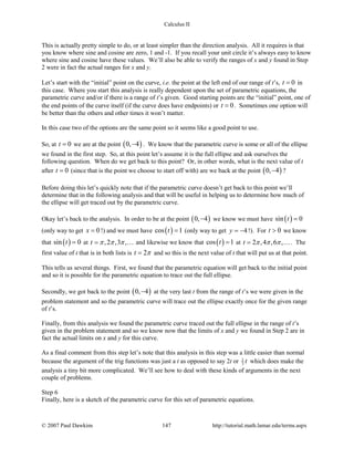 Calculus II
This is actually pretty simple to do, or at least simpler than the direction analysis. All it requires is that
you know where sine and cosine are zero, 1 and -1. If you recall your unit circle it’s always easy to know
where sine and cosine have these values. We’ll also be able to verify the ranges of x and y found in Step
2 were in fact the actual ranges for x and y.
Let’s start with the “initial” point on the curve, i.e. the point at the left end of our range of t’s, 0t = in
this case. Where you start this analysis is really dependent upon the set of parametric equations, the
parametric curve and/or if there is a range of t’s given. Good starting points are the “initial” point, one of
the end points of the curve itself (if the curve does have endpoints) or 0t = . Sometimes one option will
be better than the others and other times it won’t matter.
In this case two of the options are the same point so it seems like a good point to use.
So, at 0t = we are at the point ( )0, 4− . We know that the parametric curve is some or all of the ellipse
we found in the first step. So, at this point let’s assume it is the full ellipse and ask ourselves the
following question. When do we get back to this point? Or, in other words, what is the next value of t
after 0t = (since that is the point we choose to start off with) are we back at the point ( )0, 4− ?
Before doing this let’s quickly note that if the parametric curve doesn’t get back to this point we’ll
determine that in the following analysis and that will be useful in helping us to determine how much of
the ellipse will get traced out by the parametric curve.
Okay let’s back to the analysis. In order to be at the point ( )0, 4− we know we must have ( )sin 0t =
(only way to get 0x = !) and we must have ( )cos 1t = (only way to get 4y = − !). For 0t > we know
that ( )sin 0t = at ,2 ,3 ,t π π π=  and likewise we know that ( )cos 1t = at 2 ,4 ,6 ,t π π π= . The
first value of t that is in both lists is 2t π= and so this is the next value of t that will put us at that point.
This tells us several things. First, we found that the parametric equation will get back to the initial point
and so it is possible for the parametric equation to trace out the full ellipse.
Secondly, we got back to the point ( )0, 4− at the very last t from the range of t’s we were given in the
problem statement and so the parametric curve will trace out the ellipse exactly once for the given range
of t’s.
Finally, from this analysis we found the parametric curve traced out the full ellipse in the range of t’s
given in the problem statement and so we know now that the limits of x and y we found in Step 2 are in
fact the actual limits on x and y for this curve.
As a final comment from this step let’s note that this analysis in this step was a little easier than normal
because the argument of the trig functions was just a t as opposed to say 2t or 1
3 t which does make the
analysis a tiny bit more complicated. We’ll see how to deal with these kinds of arguments in the next
couple of problems.
Step 6
Finally, here is a sketch of the parametric curve for this set of parametric equations.
© 2007 Paul Dawkins 147 http://tutorial.math.lamar.edu/terms.aspx
 