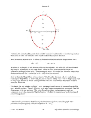 Calculus II
For this sketch we included the points from our table because we had them but we won’t always include
them as we are often only interested in the sketch itself and the direction of motion.
Also, because the problem asked for it here are the formal limits on x and y for this parametric curve.
3 3 4 4x y− ≤ ≤ − ≤ ≤
As a final set of thoughts for this problem you really should go back and make sure you understand the
processes we went through in Step 4 and Step 5. Those are often the best way of getting at the
information we found in those steps. The processes can seem a little mysterious at first but once you’ve
done a couple you’ll find it isn’t as bad as they might have first appeared.
Also, for the rest of the problems in this section we’ll build a table of t values only if it is absolutely
necessary for the problem. In other words, the process we used in Step 4 and 5 will be the processes we’ll
be using to get direction of motion for the parametric curve and to determine if the curve is traced out
more than once or not.
You should also take a look at problems 5 and 6 in this section and contrast the number of traces of the
curve with this problem. The only difference in the set of parametric equations in problems 4, 5 and 6 is
the argument of the trig functions. After going through these three problems can you reach any
conclusions on how the argument of the trig functions will affect the parametric curves for this type of
parametric equations?
5. Eliminate the parameter for the following set of parametric equations, sketch the graph of the
parametric curve and give any limits that might exist on x and y.
© 2007 Paul Dawkins 148 http://tutorial.math.lamar.edu/terms.aspx
 