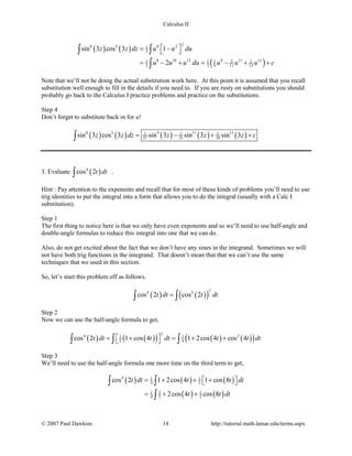 Calculus II
( ) ( )
( )
28 5 8 21
3
8 10 12 9 11 131 1 1 2 1
3 3 9 11 13
sin 3 cos 3 1
2
z z dz u u du
u u u du u u u c
 = − 
= − + = − + +
∫ ∫
∫
Note that we’ll not be doing the actual substitution work here. At this point it is assumed that you recall
substitution well enough to fill in the details if you need to. If you are rusty on substitutions you should
probably go back to the Calculus I practice problems and practice on the substitutions.
Step 4
Don’t forget to substitute back in for u!
( ) ( ) ( ) ( ) ( )8 5 9 11 131 2 1
27 33 39sin 3 cos 3 sin 3 sin 3 sin 3z z dz z z z c= − + +∫
3. Evaluate ( )4
cos 2t dt∫ .
Hint : Pay attention to the exponents and recall that for most of these kinds of problems you’ll need to use
trig identities to put the integral into a form that allows you to do the integral (usually with a Calc I
substitution).
Step 1
The first thing to notice here is that we only have even exponents and so we’ll need to use half-angle and
double-angle formulas to reduce this integral into one that we can do.
Also, do not get excited about the fact that we don’t have any sines in the integrand. Sometimes we will
not have both trig functions in the integrand. That doesn’t mean that that we can’t use the same
techniques that we used in this section.
So, let’s start this problem off as follows.
( ) ( )( )
24 2
cos 2 cos 2t dt t dt=∫ ∫
Step 2
Now we can use the half-angle formula to get,
( ) ( )( ) ( ) ( )( )
2
4 21 1
2 4cos 2 1 cos 4 1 2cos 4 cos 4t dt t dt t t dt = + = + + ∫ ∫ ∫
Step 3
We’ll need to use the half-angle formula one more time on the third term to get,
( ) ( ) ( )
( ) ( )
4 1 1
4 2
31 1
4 2 2
cos 2 1 2cos 4 1 cos 8
2cos 4 cos 8
t dt t t dt
t t dt
= + + +  
=+ +
∫ ∫
∫
© 2007 Paul Dawkins 14 http://tutorial.math.lamar.edu/terms.aspx
 