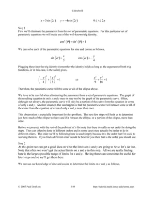 Calculus II
( ) ( )3sin 2 4cos 2 0 2x t y t t π= =− ≤ ≤
Step 1
First we’ll eliminate the parameter from this set of parametric equations. For this particular set of
parametric equations we will make use of the well-known trig identity,
( ) ( )2 2
cos sin 1θ θ+ =
We can solve each of the parametric equations for sine and cosine as follows,
( ) ( )sin 2 cos 2
3 4
x y
t t= = −
Plugging these into the trig identity (remember the identity holds as long as the argument of both trig
functions, 2t in this case, is the same) gives,
2 2 2 2
1 1
4 3 9 16
y x x y   
− += ⇒ +=   
   
Therefore, the parametric curve will be some or all of the ellipse above.
We have to be careful when eliminating the parameter from a set of parametric equations. The graph of
the resulting equation in only x and y may or may not be the graph of the parametric curve. Often,
although not always, the parametric curve will only be a portion of the curve from the equation in terms
of only x and y. Another situation that can happen is that the parametric curve will retrace some or all of
the curve from the equation in terms of only x and y more than once.
This observation is especially important for this problem. The next few steps will help us to determine
just how much of the ellipse we have and if it retraces the ellipse, or a portion of the ellipse, more than
once.
Before we proceed with the rest of the problem let’s fist note that there is really no set order for doing the
steps. They can often be done in different orders and in some cases may actually be easier to do in
different orders. The order we’ll be following here is used simply because it is the order that I’m used to
working them in. If you find a different order would be best for you then that is the order you should use.
Step 2
At this point we can get a good idea on what the limits on x and y are going to be so let’s do that.
Note that often we won’t get the actual limits on x and y in this step. All we are really finding
here is the largest possible range of limits for x and y. Having these can sometimes be useful for
later steps and so we’ll get them here.
We can use our knowledge of sine and cosine to determine the limits on x and y as follows,
© 2007 Paul Dawkins 149 http://tutorial.math.lamar.edu/terms.aspx
 