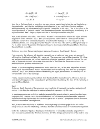Calculus II
( ) ( )
( ) ( )
1 sin 2 1 1 cos 2 1
3 3sin 2 3 4 4cos 2 4
3 3 4 4
t t
t t
x y
− ≤ ≤ − ≤ ≤
− ≤ ≤ ≥ − ≥ −
− ≤ ≤ − ≤ ≤
Note that to find these limits in general we just start with the appropriate trig function and then build up
the equation for x and y by first multiplying the trig function by any coefficient, if present, and then
adding/subtracting any numbers that might be present (not needed in this case). This, in turn, gives us the
largest possible set of limits for x and y. Just remember to be careful when multiplying an inequality by a
negative number. Don’t forget to flip the direction of the inequalities when doing this.
Now, at this point we need to be a little careful. What we’ve actually found here are the largest possible
inequalities for the limits on x and y. This set of inequalities for the limits on x and y assume that the
parametric curve will be completely traced out at least once for the range of t’s we were given in the
problem statement. It is always possible that the curve will not trace out a full trace in the given range of
t’s. In a later step we’ll determine if the parametric curve does trace out a full trace and hence determine
the actual limits on x and y.
Before we move onto the next step there are a couple of issues we should quickly discuss.
First, remember that when we talk about the parametric curve tracing out once we are not necessarily
talking about the ellipse itself being fully traced out. The parametric curve will be at most the full ellipse
and we haven’t determined just yet how much of the ellipse the parametric curve will trace out. So, one
trace of the parametric curve refers to the largest portion of the ellipse that the parametric curve can
possibly trace out given no restrictions on t.
Second, if we can’t completely determine the actual limits on x and y at this point why did we do them
here? In part we did them here because we can and the answer to this step often does end up being the
limits on x and y. Also, there are times where knowing the largest possible limits on x and/or y will be
convenient for some of the later steps.
Finally, we can sometimes get these limits from the sketch of the parametric curve. However, there are
some parametric equations that we can’t easily get the sketch without doing this step. We’ll eventually do
some problems like that.
Step 3
Before we sketch the graph of the parametric curve recall that all parametric curves have a direction of
motion, i.e. the direction indicating increasing values of the parameter, t in this case.
In previous problems one method we looked at was to build a table of values for a sampling of t’s in the
range provided. However, as we discussed in Problem 4 of this section tables of values for parametric
equations involving trig functions they can be deceptive and so we aren’t going to use them to determine
the direction of motion for this problem.
Also, as noted in the discussion in Problem 4 it also might help to have the graph of sine and cosine
handy to look at since we’ll be talking a lot about the behavior of sine/cosine as we increase the argument.
So for this problem we’ll just do the analysis of the behavior of sine and cosine in the range of t’s we
were provided to determine the direction of motion. We’ll be doing a quicker version of the analysis here
© 2007 Paul Dawkins 150 http://tutorial.math.lamar.edu/terms.aspx
 