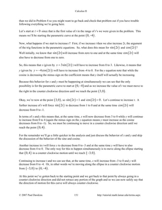 Calculus II
than we did in Problem 4 so you might want to go back and check that problem out if you have trouble
following everything we’re going here.
Let’s start at 0t = since that is the first value of t in the range of t’s we were given in the problem. This
means we’ll be starting the parametric curve at the point ( )0, 4− .
Now, what happens if we start to increase t? First, if we increase t then we also increase 2t, the argument
of the trig functions in the parametric equations. So, what does this mean for ( )sin 2t and ( )cos 2t ?
Well initially, we know that ( )sin 2t will increase from zero to one and at the same time ( )cos 2t will
also have to decrease from one to zero.
So, this means that x (given by ( )3sin 2x t= ) will have to increase from 0 to 3. Likewise, it means that
y (given by ( )4cos 2y t= − ) will have to increase from -4 to 0. For the y equation note that while the
cosine is decreasing the minus sign on the coefficient means that y itself will actually be increasing.
Because this behavior for x and y must be happening at simultaneously we can see that the only
possibility is for the parametric curve to start at ( )0, 4− and as we increase the value of t we must move to
the right in the counter clockwise direction until we reach the point ( )3,0 .
Okay, we’re now at the point ( )3,0 , so ( )sin 2 1t = and ( )cos 2 0t = . Let’s continue to increase t. A
further increase of t will force ( )sin 2t to decrease from 1 to 0 and at the same time ( )cos 2t will
decrease from 0 to -1.
In terms of x and y this means that, at the same time, x will now decrease from 3 to 0 while y will continue
to increase from 0 to 4 (again the minus sign on the y equation means y must increase as the cosine
decreases from 0 to -1). So, we must be continuing to move in a counter clockwise direction until we
reach the point ( )0,4 .
For the remainder we’ll go a little quicker in the analysis and just discuss the behavior of x and y and skip
the discussion of the behavior of the sine and cosine.
Another increase in t will force x to decrease from 0 to -3 and at the same time y will have to also
decrease from 4 to 0. The only way for this to happen simultaneously is to move along the ellipse starting
that ( )0,4 in a counter clockwise motion until we reach ( )3,0− .
Continuing to increase t and we can see that, at the same time, x will increase from -3 to 0 and y will
decrease from 0 to -4. Or, in other words we’re moving along the ellipse in a counter clockwise motion
from ( )3,0− to ( )0, 4− .
At this point we’ve gotten back to the starting point and we got back to that point by always going in a
counter clockwise direction and did not retrace any portion of the graph and so we can now safely say that
the direction of motion for this curve will always counter clockwise.
© 2007 Paul Dawkins 151 http://tutorial.math.lamar.edu/terms.aspx
 