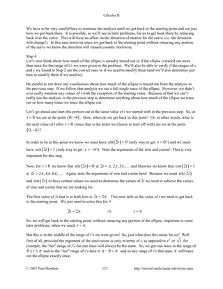 Calculus II
We have to be very careful here to continue the analysis until we get back to the starting point and see just
how we got back there. It is possible, as we’ll see in later problems, for us to get back there by retracing
back over the curve. This will have an effect on the direction of motion for the curve (i.e. the direction
will change!). In this case however since we got back to the starting point without retracing any portion
of the curve we know the direction will remain counter clockwise.
Step 4
Let’s now think about how much of the ellipse is actually traced out or if the ellipse is traced out more
than once for the range of t’s we were given in the problem. We’ll also be able to verify if the ranges of x
and y we found in Step 2 are the correct ones or if we need to modify them (and we’ll also determine just
how to modify them if we need to).
Be careful to not draw any conclusions about how much of the ellipse is traced out from the analysis in
the previous step. If we follow that analysis we see a full single trace of the ellipse. However, we didn’t
ever really mention any values of t with the exception of the starting value. Because of that we can’t
really use the analysis in the previous step to determine anything about how much of the ellipse we trace
out or how many times we trace the ellipse out.
Let’s go ahead and start this portion out at the same value of t we started with in the previous step. So, at
0t = we are at the point ( )0, 4− . Now, when do we get back to this point? Or, in other words, what is
the next value of t after 0t = (since that is the point we choose to start off with) are we at the point
( )0, 4− ?
In order to be at this point we know we must have ( )sin 2 0t = (only way to get 0x = !) and we must
have ( )cos 2 1t = (only way to get 4y = − !). Note the arguments of the sine and cosine! That is very
important for this step.
Now, for 0t > we know that ( )sin 2 0t = at 2 ,2 ,3 ,t π π π=  and likewise we know that ( )cos 2 1t =
at 2 2 ,4 ,6 ,t π π π= . Again, note the arguments of sine and cosine here! Because we want ( )sin 2t
and ( )cos 2t to have certain values we need to determine the values of 2t we need to achieve the values
of sine and cosine that we are looking for.
The first value of 2t that is in both lists is 2 2t π= . This now tells us the value of t we need to get back
to the starting point. We just need to solve this for t!
2 2t tπ π= ⇒ =
So, we will get back to the starting point, without retracing any portion of the ellipse, important in some
later problems, when we reach t π= .
But this is in the middle of the range of t’s we were given! So, just what does this mean for us? Well
first of all, provided the argument of the sine/cosine is only in terms of t, as opposed to 2
t or t for
example, the “net” range of t’s for one trace will always be the same. So, we got one trace in the range of
0 t π≤ ≤ and so the “net” range of t’s here is 0π π− = and so any range of t’s that span π will trace
out the ellipse exactly once.
© 2007 Paul Dawkins 152 http://tutorial.math.lamar.edu/terms.aspx
 