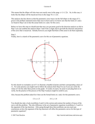 Calculus II
This means that the ellipse will also trace out exactly once in the range 2tπ π≤ ≤ . So, in this case, it
looks like the ellipse will be traced out twice in the range 0 2t π≤ ≤ .
This analysis also has shown us that the parametric curve traces out the full ellipse in the range of t’s
given in the problem statement (more than once in fact!) and so we know now that the limits of x and y
we found in Step 2 are in fact the actual limits on x and y for this curve.
Before we leave this step we should note that once you get pretty good at the direction analysis we did in
Step 3 you can combine the analysis Steps 3 and 4 into a single step to get both the direction and portion
of the curve that is traced out. Initially however you might find them a little easier to do them separately.
Step 5
Finally, here is a sketch of the parametric curve for this set of parametric equations.
For this sketch we included a set of t’s to illustrate a handful of points and their corresponding values of
t’s. For some practice you might want to follow the analysis from Step 4 to see if you can verify the
values of t for the other three points on the graph. It would, of course, be easier to just plug them in to
verify, but the practice of the process of the Step 4 analysis might be useful to you.
Also, because the problem asked for it here are the formal limits on x and y for this parametric curve.
3 3 4 4x y− ≤ ≤ − ≤ ≤
You should also take a look at problems 4 and 6 in this section and contrast the number of traces of the
curve with this problem. The only difference in the set of parametric equations in problems 4, 5 and 6 is
the argument of the trig functions. After going through these three problems can you reach any
conclusions on how the argument of the trig functions will affect the parametric curves for this type of
parametric equations?
© 2007 Paul Dawkins 153 http://tutorial.math.lamar.edu/terms.aspx
 