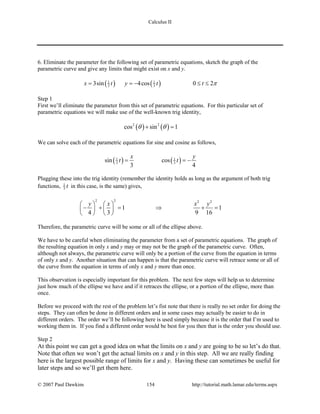 Calculus II
6. Eliminate the parameter for the following set of parametric equations, sketch the graph of the
parametric curve and give any limits that might exist on x and y.
( ) ( )1 1
3 33sin 4cos 0 2x t y t t π= =− ≤ ≤
Step 1
First we’ll eliminate the parameter from this set of parametric equations. For this particular set of
parametric equations we will make use of the well-known trig identity,
( ) ( )2 2
cos sin 1θ θ+ =
We can solve each of the parametric equations for sine and cosine as follows,
( ) ( )1 1
3 3sin cos
3 4
x y
t t= = −
Plugging these into the trig identity (remember the identity holds as long as the argument of both trig
functions, 1
3 t in this case, is the same) gives,
2 2 2 2
1 1
4 3 9 16
y x x y   
− += ⇒ +=   
   
Therefore, the parametric curve will be some or all of the ellipse above.
We have to be careful when eliminating the parameter from a set of parametric equations. The graph of
the resulting equation in only x and y may or may not be the graph of the parametric curve. Often,
although not always, the parametric curve will only be a portion of the curve from the equation in terms
of only x and y. Another situation that can happen is that the parametric curve will retrace some or all of
the curve from the equation in terms of only x and y more than once.
This observation is especially important for this problem. The next few steps will help us to determine
just how much of the ellipse we have and if it retraces the ellipse, or a portion of the ellipse, more than
once.
Before we proceed with the rest of the problem let’s fist note that there is really no set order for doing the
steps. They can often be done in different orders and in some cases may actually be easier to do in
different orders. The order we’ll be following here is used simply because it is the order that I’m used to
working them in. If you find a different order would be best for you then that is the order you should use.
Step 2
At this point we can get a good idea on what the limits on x and y are going to be so let’s do that.
Note that often we won’t get the actual limits on x and y in this step. All we are really finding
here is the largest possible range of limits for x and y. Having these can sometimes be useful for
later steps and so we’ll get them here.
© 2007 Paul Dawkins 154 http://tutorial.math.lamar.edu/terms.aspx
 