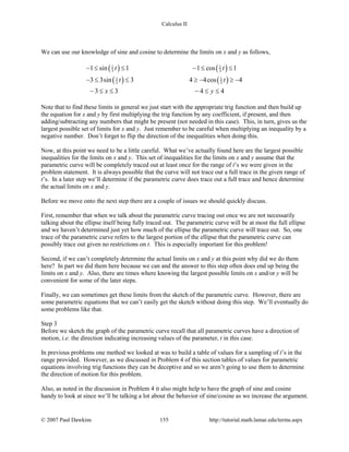 Calculus II
We can use our knowledge of sine and cosine to determine the limits on x and y as follows,
( ) ( )
( ) ( )
1 1
3 3
1 1
3 3
1 sin 1 1 cos 1
3 3sin 3 4 4cos 4
3 3 4 4
t t
t t
x y
− ≤ ≤ − ≤ ≤
− ≤ ≤ ≥ − ≥ −
− ≤ ≤ − ≤ ≤
Note that to find these limits in general we just start with the appropriate trig function and then build up
the equation for x and y by first multiplying the trig function by any coefficient, if present, and then
adding/subtracting any numbers that might be present (not needed in this case). This, in turn, gives us the
largest possible set of limits for x and y. Just remember to be careful when multiplying an inequality by a
negative number. Don’t forget to flip the direction of the inequalities when doing this.
Now, at this point we need to be a little careful. What we’ve actually found here are the largest possible
inequalities for the limits on x and y. This set of inequalities for the limits on x and y assume that the
parametric curve will be completely traced out at least once for the range of t’s we were given in the
problem statement. It is always possible that the curve will not trace out a full trace in the given range of
t’s. In a later step we’ll determine if the parametric curve does trace out a full trace and hence determine
the actual limits on x and y.
Before we move onto the next step there are a couple of issues we should quickly discuss.
First, remember that when we talk about the parametric curve tracing out once we are not necessarily
talking about the ellipse itself being fully traced out. The parametric curve will be at most the full ellipse
and we haven’t determined just yet how much of the ellipse the parametric curve will trace out. So, one
trace of the parametric curve refers to the largest portion of the ellipse that the parametric curve can
possibly trace out given no restrictions on t. This is especially important for this problem!
Second, if we can’t completely determine the actual limits on x and y at this point why did we do them
here? In part we did them here because we can and the answer to this step often does end up being the
limits on x and y. Also, there are times where knowing the largest possible limits on x and/or y will be
convenient for some of the later steps.
Finally, we can sometimes get these limits from the sketch of the parametric curve. However, there are
some parametric equations that we can’t easily get the sketch without doing this step. We’ll eventually do
some problems like that.
Step 3
Before we sketch the graph of the parametric curve recall that all parametric curves have a direction of
motion, i.e. the direction indicating increasing values of the parameter, t in this case.
In previous problems one method we looked at was to build a table of values for a sampling of t’s in the
range provided. However, as we discussed in Problem 4 of this section tables of values for parametric
equations involving trig functions they can be deceptive and so we aren’t going to use them to determine
the direction of motion for this problem.
Also, as noted in the discussion in Problem 4 it also might help to have the graph of sine and cosine
handy to look at since we’ll be talking a lot about the behavior of sine/cosine as we increase the argument.
© 2007 Paul Dawkins 155 http://tutorial.math.lamar.edu/terms.aspx
 