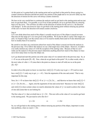 Calculus II
At this point we’ve gotten back to the starting point and we got back to that point by always going in a
counter clockwise direction and did not retrace any portion of the graph and so we can now safely say that
the direction of motion for this curve will always counter clockwise.
We have to be very careful here to continue the analysis until we get back to the starting point and see just
how we got back there. It is possible, as we’ll see in later problems, for us to get back there by retracing
back over the curve. This will have an effect on the direction of motion for the curve (i.e. the direction
will change!). In this case however since we got back to the starting point without retracing any portion
of the curve we know the direction will remain counter clockwise.
Step 4
Let’s now think about how much of the ellipse is actually traced out or if the ellipse is traced out more
than once for the range of t’s we were given in the problem. We’ll also be able to verify if the ranges of x
and y we found in Step 2 are the correct ones or if we need to modify them (and we’ll also determine just
how to modify them if we need to).
Be careful to not draw any conclusions about how much of the ellipse is traced out from the analysis in
the previous step. If we follow that analysis we see a full single trace of the ellipse. However, we didn’t
ever really mention any values of t with the exception of the starting value. Because of that we can’t
really use the analysis in the previous step to determine anything about how much of the ellipse we trace
out or how many times we trace the ellipse out.
Let’s go ahead and start this portion out at the same value of t we started with in the previous step. So, at
0t = we are at the point ( )0, 4− . Now, when do we get back to this point? Or, in other words, what is
the next value of t after 0t = (since that is the point we choose to start off with) are we at the point
( )0, 4− ?
In order to be at this point we know we must have ( )1
3sin 0t = (only way to get 0x = !) and we must
have ( )1
3cos 1t = (only way to get 4y = − !). Note the arguments of the sine and cosine! That is very
important for this step.
Now, for 0t > we know that ( )1
3sin 0t = at 1
3 ,2 ,3 ,t π π π=  and likewise we know that ( )1
3cos 1t =
at 1
3 2 ,4 ,6 ,t π π π= . Again, note the arguments of sine and cosine here! Because we want ( )1
3sin t
and ( )1
3cos t to have certain values we need to determine the values of 1
3 t we need to achieve the values
of sine and cosine that we are looking for.
The first value of 1
3 t that is in both lists is 1
3 2t π= . This now tells us the value of t we need to get back
to the starting point. We just need to solve this for t!
1
3 2 6t tπ π= ⇒ =
So, we will get back to the starting point, without retracing any portion of the ellipse, important in some
later problems, when we reach 6t π= .
© 2007 Paul Dawkins 157 http://tutorial.math.lamar.edu/terms.aspx
 