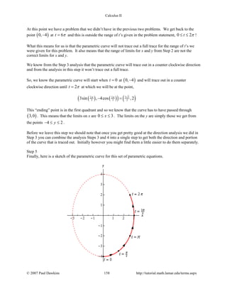 Calculus II
At this point we have a problem that we didn’t have in the previous two problems. We get back to the
point ( )0, 4− at 6t π= and this is outside the range of t’s given in the problem statement, 0 2t π≤ ≤ !
What this means for us is that the parametric curve will not trace out a full trace for the range of t’s we
were given for this problem. It also means that the range of limits for x and y from Step 2 are not the
correct limits for x and y.
We know from the Step 3 analysis that the parametric curve will trace out in a counter clockwise direction
and from the analysis in this step it won’t trace out a full trace.
So, we know the parametric curve will start when 0t = at ( )0, 4− and will trace out in a counter
clockwise direction until 2t π= at which we will be at the point,
( ) ( )( ) ( )3 32 2
3 3 23sin , 4cos ,2π π
− =
This “ending” point is in the first quadrant and so we know that the curve has to have passed through
( )3,0 . This means that the limits on x are 0 3x≤ ≤ . The limits on the y are simply those we get from
the points 4 2y− ≤ ≤ .
Before we leave this step we should note that once you get pretty good at the direction analysis we did in
Step 3 you can combine the analysis Steps 3 and 4 into a single step to get both the direction and portion
of the curve that is traced out. Initially however you might find them a little easier to do them separately.
Step 5
Finally, here is a sketch of the parametric curve for this set of parametric equations.
© 2007 Paul Dawkins 158 http://tutorial.math.lamar.edu/terms.aspx
 