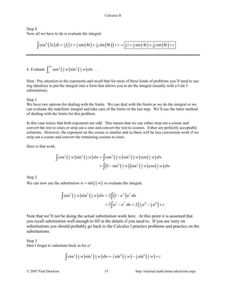 Calculus II
Step 4
Now all we have to do is evaluate the integral.
( ) ( ) ( )( ) ( ) ( )4 3 31 1 1 1 1
4 2 2 16 8 8 64cos 2 sin 4 sin 8 sin 4 sin 8t dt t t t c t t t c= + + + = + + +∫
4. Evaluate ( ) ( )
2
3 51 1
2 2cos sinw w dw
π
π∫ .
Hint : Pay attention to the exponents and recall that for most of these kinds of problems you’ll need to use
trig identities to put the integral into a form that allows you to do the integral (usually with a Calc I
substitution).
Step 1
We have two options for dealing with the limits. We can deal with the limits as we do the integral or we
can evaluate the indefinite integral and take care of the limits in the last step. We’ll use the latter method
of dealing with the limits for this problem.
In this case notice that both exponents are odd. This means that we can either strip out a cosine and
convert the rest to sines or strip out a sine and convert the rest to cosines. Either are perfectly acceptable
solutions. However, the exponent on the cosine is smaller and so there will be less conversion work if we
strip out a cosine and convert the remaining cosines to sines.
Here is that work.
( ) ( ) ( ) ( ) ( )
( )( ) ( ) ( )
3 5 2 51 1 1 1 1
2 2 2 2 2
2 51 1 1
2 2 2
cos sin cos sin cos
1 sin sin cos
w w dw w w w dw
w w w dw
=
= −
∫ ∫
∫
Step 2
We can now use the substitution ( )1
2sinu w= to evaluate the integral.
( ) ( ) ( )
( )
3 5 2 51 1
2 2
5 7 6 81 1
6 8
cos sin 2 1
2 2
w w dw u u du
u u du u u c
= −
= − = − +
∫ ∫
∫
Note that we’ll not be doing the actual substitution work here. At this point it is assumed that
you recall substitution well enough to fill in the details if you need to. If you are rusty on
substitutions you should probably go back to the Calculus I practice problems and practice on the
substitutions.
Step 3
Don’t forget to substitute back in for u!
( ) ( ) ( ) ( )3 5 6 81 1 1 1 1 1
2 2 3 2 4 2cos sin sin sinw w dw w w c= − +∫
© 2007 Paul Dawkins 15 http://tutorial.math.lamar.edu/terms.aspx
 