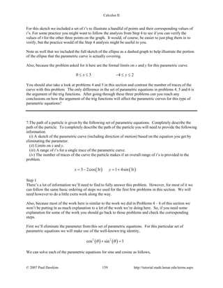 Calculus II
For this sketch we included a set of t’s to illustrate a handful of points and their corresponding values of
t’s. For some practice you might want to follow the analysis from Step 4 to see if you can verify the
values of t for the other three points on the graph. It would, of course, be easier to just plug them in to
verify, but the practice would of the Step 4 analysis might be useful to you.
Note as well that we included the full sketch of the ellipse as a dashed graph to help illustrate the portion
of the ellipse that the parametric curve is actually covering.
Also, because the problem asked for it here are the formal limits on x and y for this parametric curve.
0 3 4 2x y≤ ≤ − ≤ ≤
You should also take a look at problems 4 and 5 in this section and contrast the number of traces of the
curve with this problem. The only difference in the set of parametric equations in problems 4, 5 and 6 is
the argument of the trig functions. After going through these three problems can you reach any
conclusions on how the argument of the trig functions will affect the parametric curves for this type of
parametric equations?
7.The path of a particle is given by the following set of parametric equations. Completely describe the
path of the particle. To completely describe the path of the particle you will need to provide the following
information.
(i) A sketch of the parametric curve (including direction of motion) based on the equation you get by
eliminating the parameter.
(ii) Limits on x and y.
(iii) A range of t’s for a single trace of the parametric curve.
(iv) The number of traces of the curve the particle makes if an overall range of t’s is provided in the
problem.
( ) ( )3 2cos 3 1 4sin 3x t y t=− =+
Step 1
There’s a lot of information we’ll need to find to fully answer this problem. However, for most of it we
can follow the same basic ordering of steps we used for the first few problems in this section. We will
need however to do a little extra work along the way.
Also, because most of the work here is similar to the work we did in Problems 4 – 6 of this section we
won’t be putting in as much explanation to a lot of the work we’re doing here. So, if you need some
explanation for some of the work you should go back to those problems and check the corresponding
steps.
First we’ll eliminate the parameter from this set of parametric equations. For this particular set of
parametric equations we will make use of the well-known trig identity,
( ) ( )2 2
cos sin 1θ θ+ =
We can solve each of the parametric equations for sine and cosine as follows,
© 2007 Paul Dawkins 159 http://tutorial.math.lamar.edu/terms.aspx
 