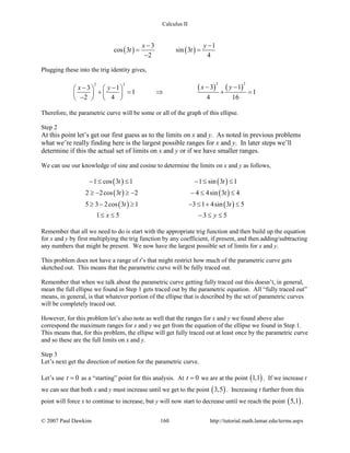 Calculus II
( ) ( )
3 1
cos 3 sin 3
2 4
x y
t t
− −
= =
−
Plugging these into the trig identity gives,
( ) ( )
2 22 2
3 13 1
1 1
2 4 4 16
x yx y − −− −   
+ = ⇒ + =   
−   
Therefore, the parametric curve will be some or all of the graph of this ellipse.
Step 2
At this point let’s get our first guess as to the limits on x and y. As noted in previous problems
what we’re really finding here is the largest possible ranges for x and y. In later steps we’ll
determine if this the actual set of limits on x and y or if we have smaller ranges.
We can use our knowledge of sine and cosine to determine the limits on x and y as follows,
( ) ( )
( ) ( )
( ) ( )
1 cos 3 1 1 sin 3 1
2 2cos 3 2 4 4sin 3 4
5 3 2cos 3 1 3 1 4sin 3 5
1 5 3 5
t t
t t
t t
x y
− ≤ ≤ − ≤ ≤
≥ − ≥ − − ≤ ≤
≥ − ≥ − ≤ + ≤
≤ ≤ − ≤ ≤
Remember that all we need to do is start with the appropriate trig function and then build up the equation
for x and y by first multiplying the trig function by any coefficient, if present, and then adding/subtracting
any numbers that might be present. We now have the largest possible set of limits for x and y.
This problem does not have a range of t’s that might restrict how much of the parametric curve gets
sketched out. This means that the parametric curve will be fully traced out.
Remember that when we talk about the parametric curve getting fully traced out this doesn’t, in general,
mean the full ellipse we found in Step 1 gets traced out by the parametric equation. All “fully traced out”
means, in general, is that whatever portion of the ellipse that is described by the set of parametric curves
will be completely traced out.
However, for this problem let’s also note as well that the ranges for x and y we found above also
correspond the maximum ranges for x and y we get from the equation of the ellipse we found in Step 1.
This means that, for this problem, the ellipse will get fully traced out at least once by the parametric curve
and so these are the full limits on x and y.
Step 3
Let’s next get the direction of motion for the parametric curve.
Let’s use 0t = as a “starting” point for this analysis. At 0t = we are at the point ( )1,1 . If we increase t
we can see that both x and y must increase until we get to the point ( )3,5 . Increasing t further from this
point will force x to continue to increase, but y will now start to decrease until we reach the point ( )5,1 .
© 2007 Paul Dawkins 160 http://tutorial.math.lamar.edu/terms.aspx
 