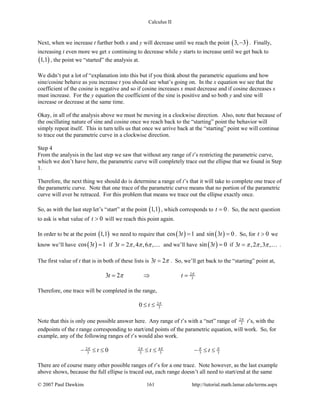 Calculus II
Next, when we increase t further both x and y will decrease until we reach the point ( )3, 3− . Finally,
increasing t even more we get x continuing to decrease while y starts to increase until we get back to
( )1,1 , the point we “started” the analysis at.
We didn’t put a lot of “explanation into this but if you think about the parametric equations and how
sine/cosine behave as you increase t you should see what’s going on. In the x equation we see that the
coefficient of the cosine is negative and so if cosine increases x must decrease and if cosine decreases x
must increase. For the y equation the coefficient of the sine is positive and so both y and sine will
increase or decrease at the same time.
Okay, in all of the analysis above we must be moving in a clockwise direction. Also, note that because of
the oscillating nature of sine and cosine once we reach back to the “starting” point the behavior will
simply repeat itself. This in turn tells us that once we arrive back at the “starting” point we will continue
to trace out the parametric curve in a clockwise direction.
Step 4
From the analysis in the last step we saw that without any range of t’s restricting the parametric curve,
which we don’t have here, the parametric curve will completely trace out the ellipse that we found in Step
1.
Therefore, the next thing we should do is determine a range of t’s that it will take to complete one trace of
the parametric curve. Note that one trace of the parametric curve means that no portion of the parametric
curve will ever be retraced. For this problem that means we trace out the ellipse exactly once.
So, as with the last step let’s “start” at the point ( )1,1 , which corresponds to 0t = . So, the next question
to ask is what value of 0t > will we reach this point again.
In order to be at the point ( )1,1 we need to require that ( )cos 3 1t = and ( )sin 3 0t = . So, for 0t > we
know we’ll have ( )cos 3 1t = if 3 2 ,4 ,6 ,t π π π=  and we’ll have ( )sin 3 0t = if 3 ,2 ,3 ,t π π π=  .
The first value of t that is in both of these lists is 3 2t π= . So, we’ll get back to the “starting” point at,
2
33 2t t π
π= ⇒ =
Therefore, one trace will be completed in the range,
2
30 t π
≤ ≤
Note that this is only one possible answer here. Any range of t’s with a “net” range of 2
3
π
t’s, with the
endpoints of the t range corresponding to start/end points of the parametric equation, will work. So, for
example, any of the following ranges of t’s would also work.
2 2 4
3 3 3 3 30t t tπ π π π π
− ≤ ≤ ≤ ≤ − ≤ ≤
There are of course many other possible ranges of t’s for a one trace. Note however, as the last example
above shows, because the full ellipse is traced out, each range doesn’t all need to start/end at the same
© 2007 Paul Dawkins 161 http://tutorial.math.lamar.edu/terms.aspx
 