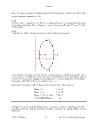 Calculus II
place. The range we originally arrived at as well as the first two ranges above all start/end at ( )1,1 while
the third range above starts/ends at ( )5,1 .
Step 5
Now that we have a range of t’s for one full trace of the parametric curve we could determine the number
of traces the particle makes. However, because we weren’t given an overall range of t’s we can’t do that
for this problem.
Step 6
Finally, here is a sketch of the parametric curve for this set of parametric equations.
For this sketch we included a set of t’s to illustrate where the particle is at while tracing out of the curve.
For some practice you might want to follow the analysis from Step 4 to see if you can verify the values of
t for the other three points on the graph. It would, of course, be easier to just plug them in to verify, but
the practice would of the Step 4 analysis might be useful to you.
Here is also the formal answers for all the rest of the information that problem asked for.
2
3
Range of : 1 5
Range of : 3 5
Range of for one trace : 0
Total number of traces : n/a
x x
y y
t t π
≤ ≤
− ≤ ≤
≤ ≤
8.The path of a particle is given by the following set of parametric equations. Completely describe the
path of the particle. To completely describe the path of the particle you will need to provide the following
information.
© 2007 Paul Dawkins 162 http://tutorial.math.lamar.edu/terms.aspx
 