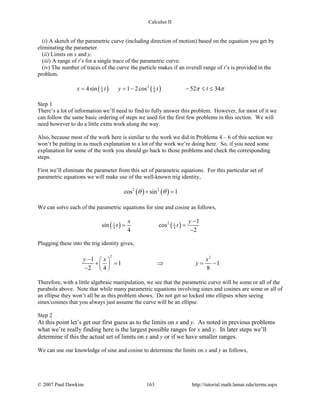 Calculus II
(i) A sketch of the parametric curve (including direction of motion) based on the equation you get by
eliminating the parameter.
(ii) Limits on x and y.
(iii) A range of t’s for a single trace of the parametric curve.
(iv) The number of traces of the curve the particle makes if an overall range of t’s is provided in the
problem.
( ) ( )21 1
4 44sin 1 2cos 52 34x t y t tπ π= = − − ≤ ≤
Step 1
There’s a lot of information we’ll need to find to fully answer this problem. However, for most of it we
can follow the same basic ordering of steps we used for the first few problems in this section. We will
need however to do a little extra work along the way.
Also, because most of the work here is similar to the work we did in Problems 4 – 6 of this section we
won’t be putting in as much explanation to a lot of the work we’re doing here. So, if you need some
explanation for some of the work you should go back to those problems and check the corresponding
steps.
First we’ll eliminate the parameter from this set of parametric equations. For this particular set of
parametric equations we will make use of the well-known trig identity,
( ) ( )2 2
cos sin 1θ θ+ =
We can solve each of the parametric equations for sine and cosine as follows,
( ) ( )21 1
4 4
1
sin cos
4 2
x y
t t
−
= =
−
Plugging these into the trig identity gives,
2 2
1
1 1
2 4 8
y x x
y
−  
+ = ⇒ = − 
−  
Therefore, with a little algebraic manipulation, we see that the parametric curve will be some or all of the
parabola above. Note that while many parametric equations involving sines and cosines are some or all of
an ellipse they won’t all be as this problem shows. Do not get so locked into ellipses when seeing
sines/cosines that you always just assume the curve will be an ellipse.
Step 2
At this point let’s get our first guess as to the limits on x and y. As noted in previous problems
what we’re really finding here is the largest possible ranges for x and y. In later steps we’ll
determine if this the actual set of limits on x and y or if we have smaller ranges.
We can use our knowledge of sine and cosine to determine the limits on x and y as follows,
© 2007 Paul Dawkins 163 http://tutorial.math.lamar.edu/terms.aspx
 