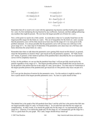 Calculus II
( ) ( )
( ) ( )
( )
( )
1 1
4 4
21 1
4 4
2 1
4
2 1
4
1 sin 1 1 cos 1
4 4sin 4 0 cos 1
4 4 0 2cos 2
1 1 2cos 1
1 1
t t
t t
x t
t
y
− ≤ ≤ − ≤ ≤
− ≤ ≤ ≤ ≤
− ≤ ≤ ≥ − ≥ −
≥ − ≥ −
− ≤ ≤
Remember that all we need to do is start with the appropriate trig function and then build up the equation
for x and y by first multiplying the trig function by any coefficient, if present, and then adding/subtracting
any numbers that might be present. We now have the largest possible set of limits for x and y.
Now, at this point we need to be a little careful. As noted above what we’ve actually found here are the
largest possible ranges for the limits on x and y. This set of inequalities for the limits on x and y assume
that the parametric curve will be fully traced out at least once for the range of t’s we were given in the
problem statement. It is always possible that the parametric curve will not trace out a full trace in the
given range of t’s. In a later step we’ll determine if the parametric curve does trace out a full trace and
hence determine the actual limits on x and y.
Remember that when we talk about the parametric curve getting fully traced out this doesn’t, in general,
mean the full parabola we found in Step 1 gets traced out by the parametric equation. All “fully traced
out” means, in general, is that whatever portion of the parabola that is described by the set of parametric
curves will be completely traced out.
In fact, for this problem, we can see that the parabola from Step 1 will not get fully traced out by the
particle regardless of any range of t’s. The largest possible portion of the parabola that can be traced out
by the particle is the portion that lies in the range of x and y given above. In a later step we’ll determine if
the largest possible portion of the parabola does get traced out or if the particle only traces out part of it.
Step 3
Let’s next get the direction of motion for the parametric curve. For this analysis it might be useful to
have a quick sketch of the largest possible parametric curve. So, here is a quick sketch of that.
The dashed line is the graph of the full parabola from Step 1 and the solid line is the portion that falls into
our largest possible range of x and y we found in Step 2. As an aside here note that the two ranges are
complimentary. In other words, if we sketch the graph only for the range of x we automatically get the
range for y. Likewise, if we sketch the graph only for the range of y we automatically get the range for x.
This is a good check for your graph. The x and y ranges should always match up!
© 2007 Paul Dawkins 164 http://tutorial.math.lamar.edu/terms.aspx
 